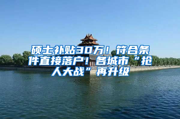 硕士补贴30万！符合条件直接落户！各城市“抢人大战”再升级