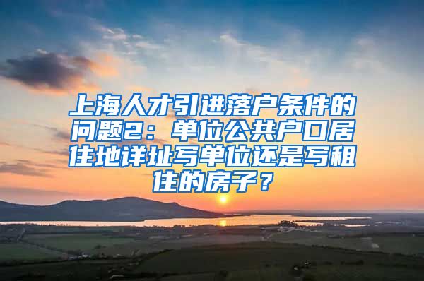 上海人才引进落户条件的问题2：单位公共户口居住地详址写单位还是写租住的房子？