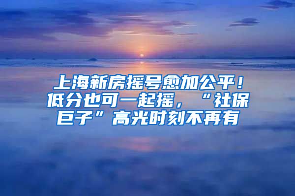 上海新房摇号愈加公平！低分也可一起摇，“社保巨子”高光时刻不再有