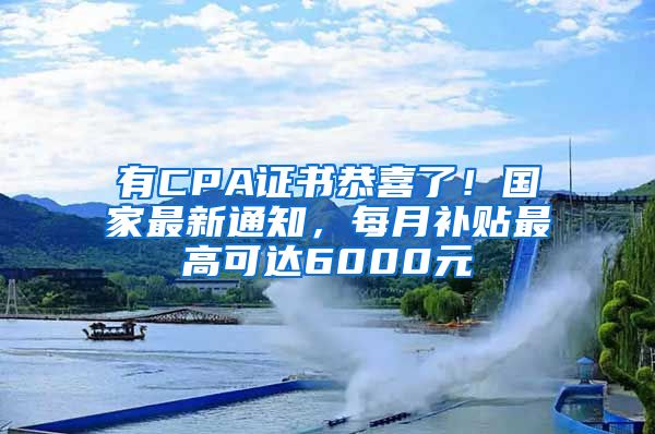 有CPA证书恭喜了！国家最新通知，每月补贴最高可达6000元