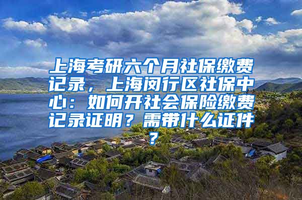 上海考研六个月社保缴费记录，上海闵行区社保中心：如何开社会保险缴费记录证明？需带什么证件？