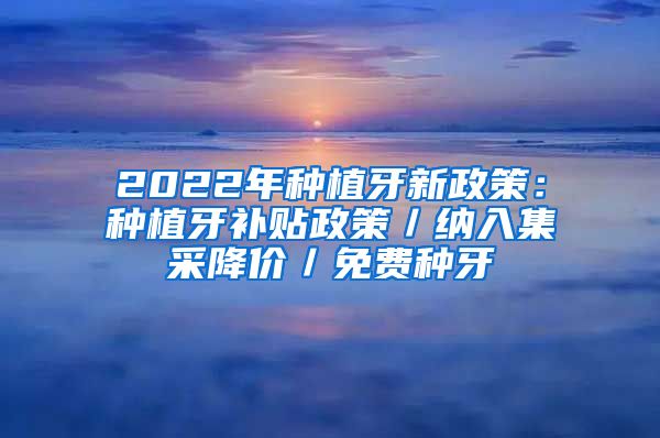 2022年种植牙新政策：种植牙补贴政策／纳入集采降价／免费种牙