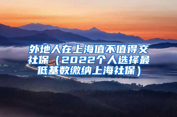 外地人在上海值不值得交社保（2022个人选择最低基数缴纳上海社保）