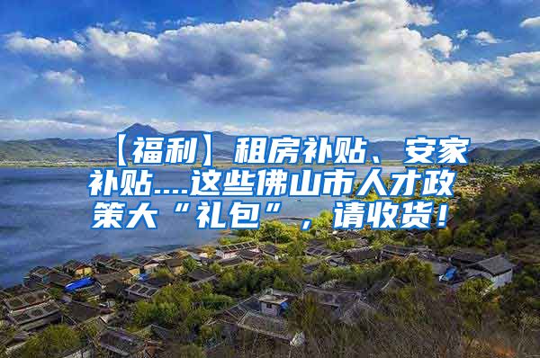 【福利】租房补贴、安家补贴....这些佛山市人才政策大“礼包”，请收货！