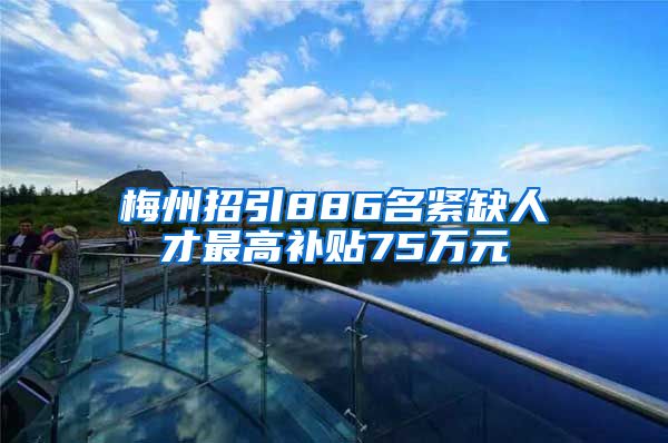 梅州招引886名紧缺人才最高补贴75万元