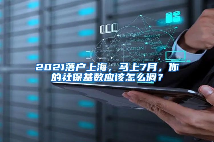 2021落户上海，马上7月，你的社保基数应该怎么调？