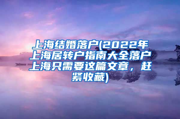 上海结婚落户(2022年上海居转户指南大全落户上海只需要这篇文章，赶紧收藏)