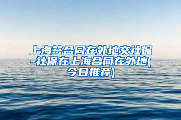 上海签合同在外地交社保-社保在上海合同在外地(今日推荐)