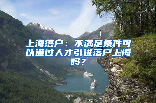 上海落户：不满足条件可以通过人才引进落户上海吗？