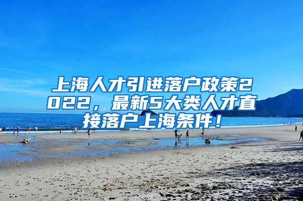 上海人才引进落户政策2022，最新5大类人才直接落户上海条件！