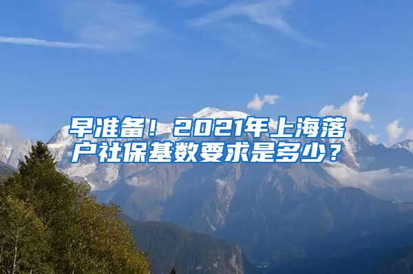 早准备！2021年上海落户社保基数要求是多少？