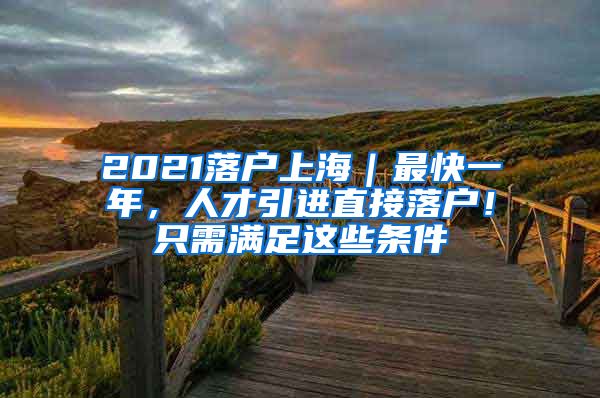 2021落户上海｜最快一年，人才引进直接落户！只需满足这些条件