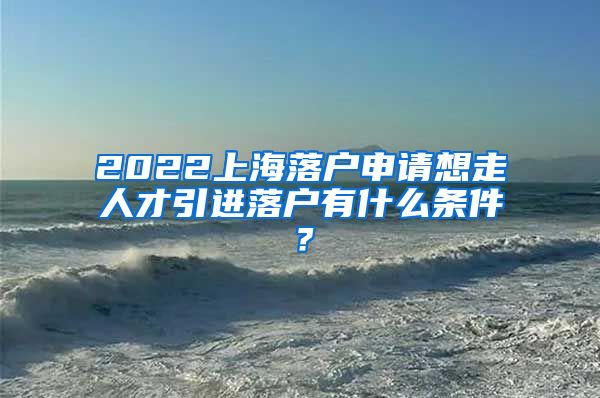 2022上海落户申请想走人才引进落户有什么条件？