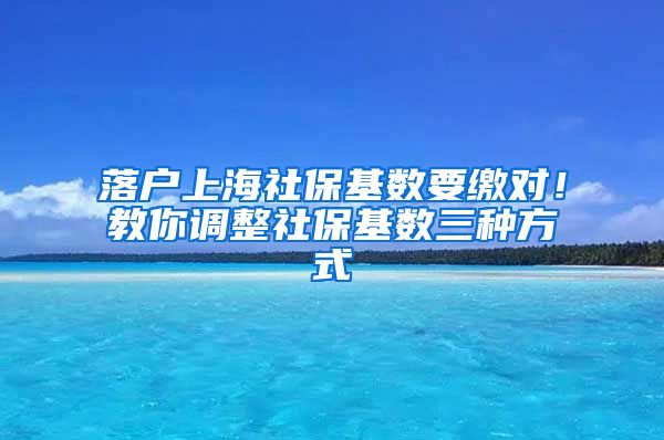 落户上海社保基数要缴对！教你调整社保基数三种方式