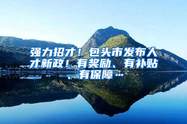 强力招才！包头市发布人才新政！有奖励、有补贴、有保障…