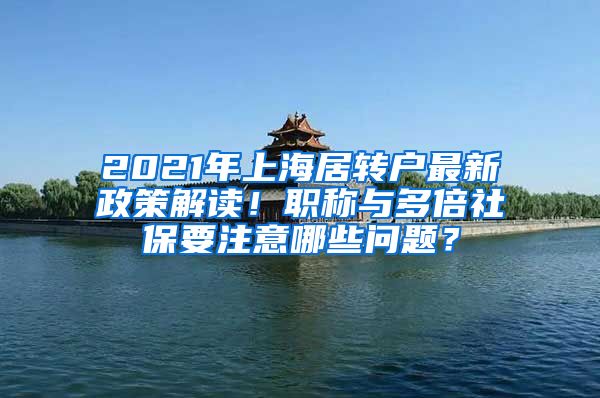 2021年上海居转户最新政策解读！职称与多倍社保要注意哪些问题？