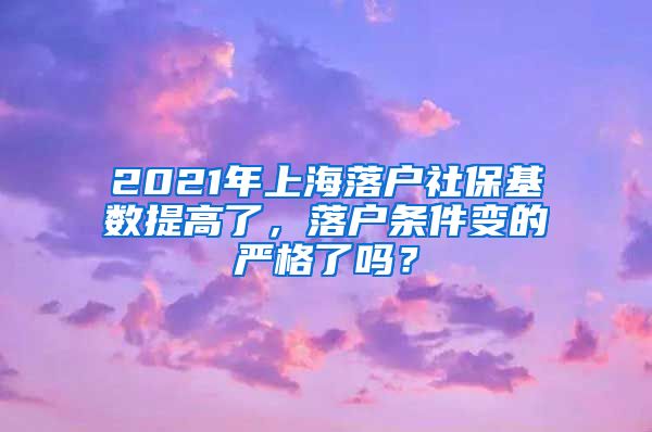 2021年上海落户社保基数提高了，落户条件变的严格了吗？