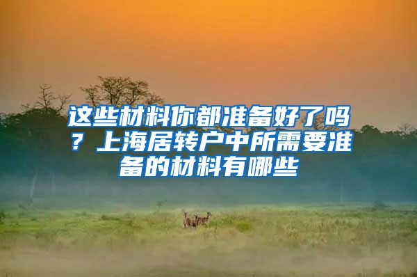 这些材料你都准备好了吗？上海居转户中所需要准备的材料有哪些