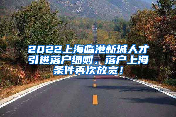 2022上海临港新城人才引进落户细则，落户上海条件再次放宽！