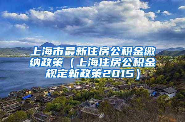 上海市最新住房公积金缴纳政策（上海住房公积金规定新政策2015）