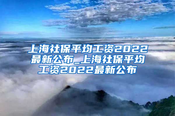 上海社保平均工资2022最新公布_上海社保平均工资2022最新公布