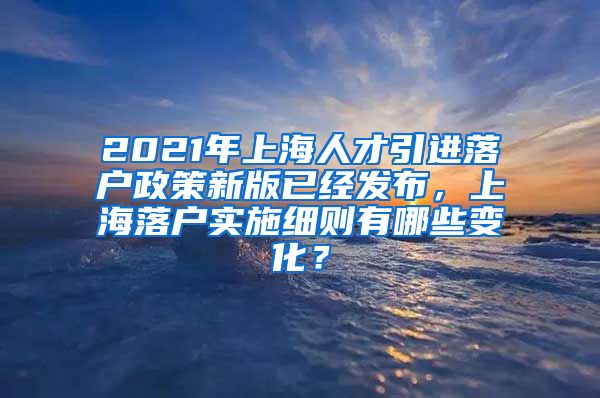 2021年上海人才引进落户政策新版已经发布，上海落户实施细则有哪些变化？