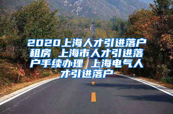 2020上海人才引进落户租房 上海市人才引进落户手续办理 上海电气人才引进落户