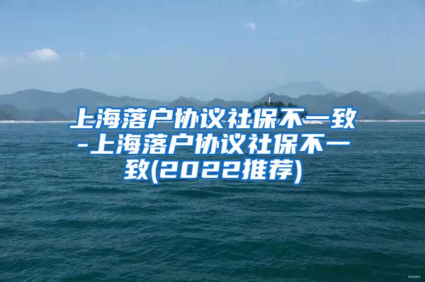 上海落户协议社保不一致-上海落户协议社保不一致(2022推荐)