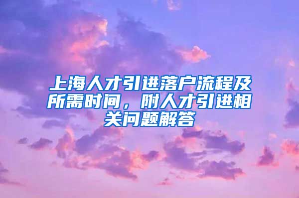 上海人才引进落户流程及所需时间，附人才引进相关问题解答