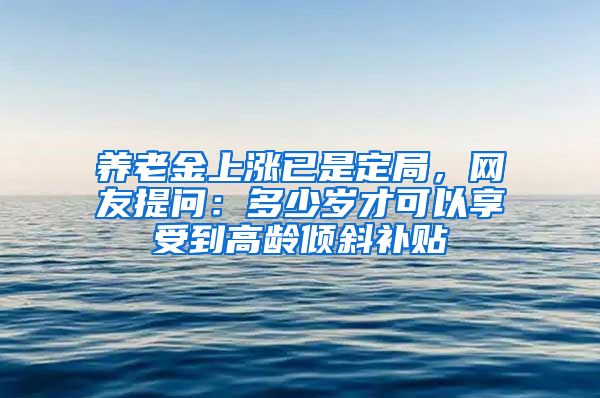 养老金上涨已是定局，网友提问：多少岁才可以享受到高龄倾斜补贴