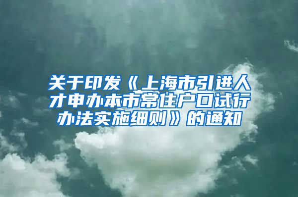 关于印发《上海市引进人才申办本市常住户口试行办法实施细则》的通知