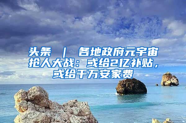 头条 ｜ 各地政府元宇宙抢人大战：或给2亿补贴，或给千万安家费