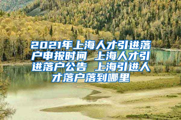 2021年上海人才引进落户申报时间 上海人才引进落户公告 上海引进人才落户落到哪里