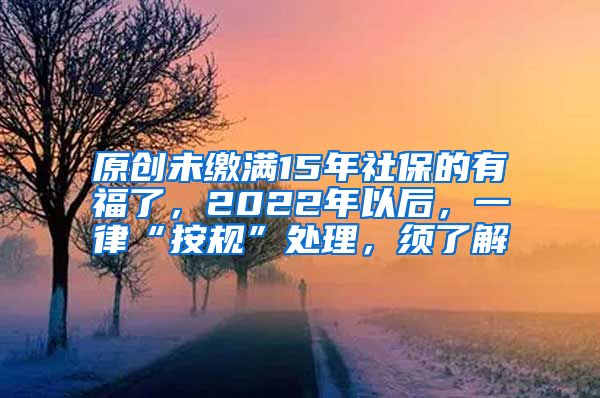 原创未缴满15年社保的有福了，2022年以后，一律“按规”处理，须了解