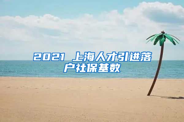 2021 上海人才引进落户社保基数