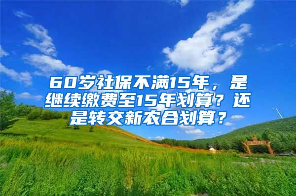 60岁社保不满15年，是继续缴费至15年划算？还是转交新农合划算？