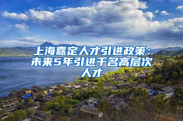 上海嘉定人才引进政策：未来5年引进千名高层次人才