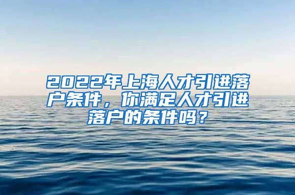 2022年上海人才引进落户条件，你满足人才引进落户的条件吗？