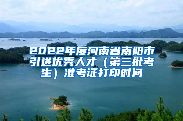 2022年度河南省南阳市引进优秀人才（第三批考生）准考证打印时间