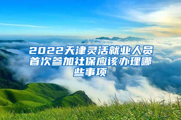 2022天津灵活就业人员首次参加社保应该办理哪些事项