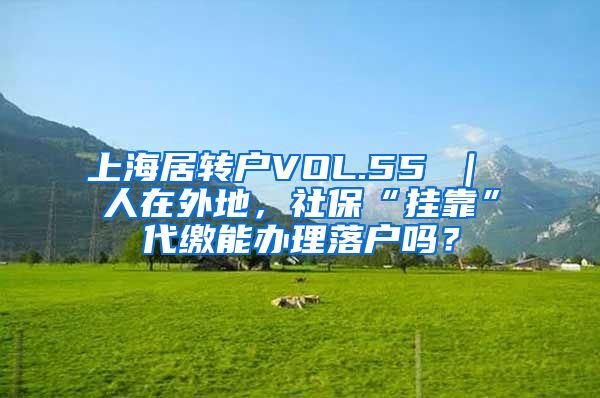 上海居转户VOL.55 ｜ 人在外地，社保“挂靠”代缴能办理落户吗？