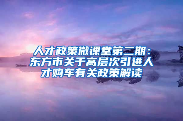 人才政策微课堂第二期：东方市关于高层次引进人才购车有关政策解读