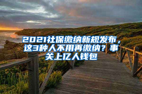 2021社保缴纳新规发布，这3种人不用再缴纳？事关上亿人钱包