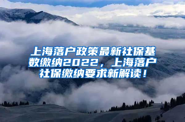 上海落户政策最新社保基数缴纳2022，上海落户社保缴纳要求新解读！