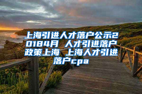 上海引进人才落户公示20184月 人才引进落户政策上海 上海人才引进落户cpa