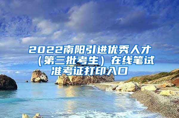 2022南阳引进优秀人才（第三批考生）在线笔试准考证打印入口