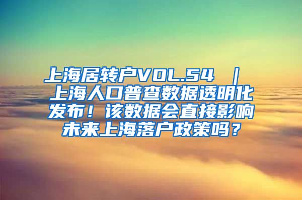 上海居转户VOL.54 ｜ 上海人口普查数据透明化发布！该数据会直接影响未来上海落户政策吗？