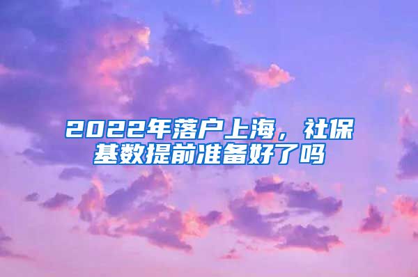 2022年落户上海，社保基数提前准备好了吗