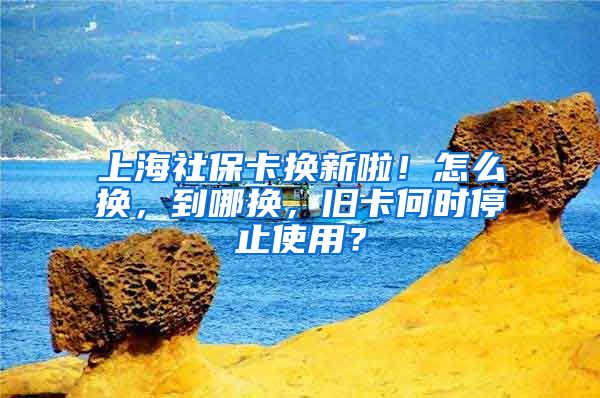 上海社保卡换新啦！怎么换，到哪换，旧卡何时停止使用？