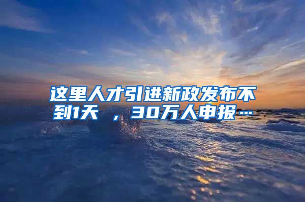 这里人才引进新政发布不到1天 ，30万人申报…